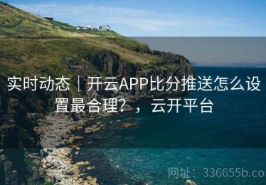 实时动态｜开云APP比分推送怎么设置最合理？，云开平台