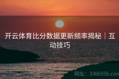 开云体育比分数据更新频率揭秘｜互动技巧
