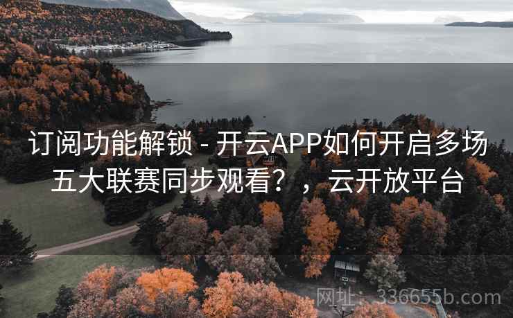 订阅功能解锁 - 开云APP如何开启多场五大联赛同步观看？，云开放平台