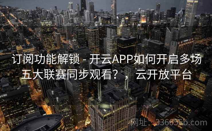 订阅功能解锁 - 开云APP如何开启多场五大联赛同步观看？，云开放平台