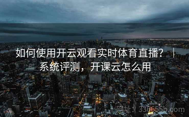 如何使用开云观看实时体育直播？｜系统评测，开课云怎么用