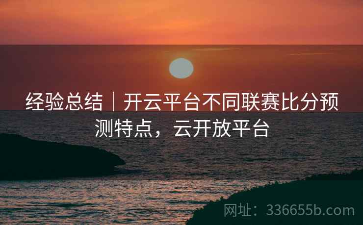 经验总结｜开云平台不同联赛比分预测特点，云开放平台