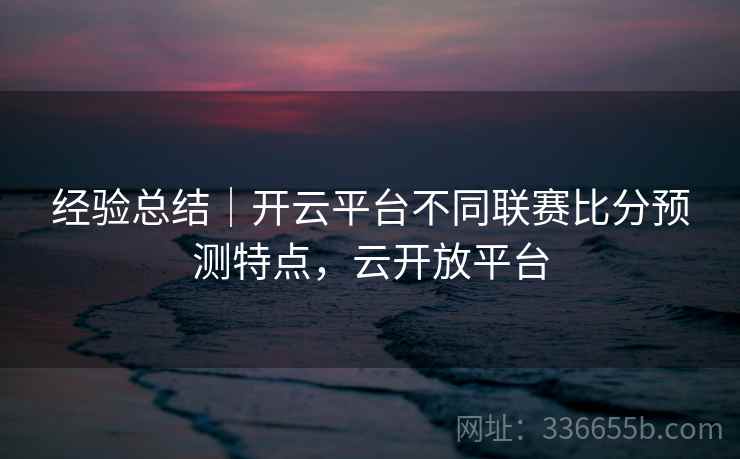 经验总结｜开云平台不同联赛比分预测特点，云开放平台