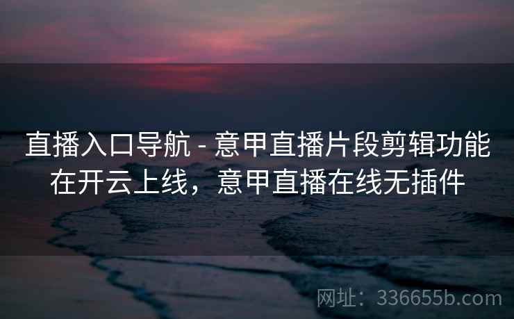 直播入口导航 - 意甲直播片段剪辑功能在开云上线，意甲直播在线无插件