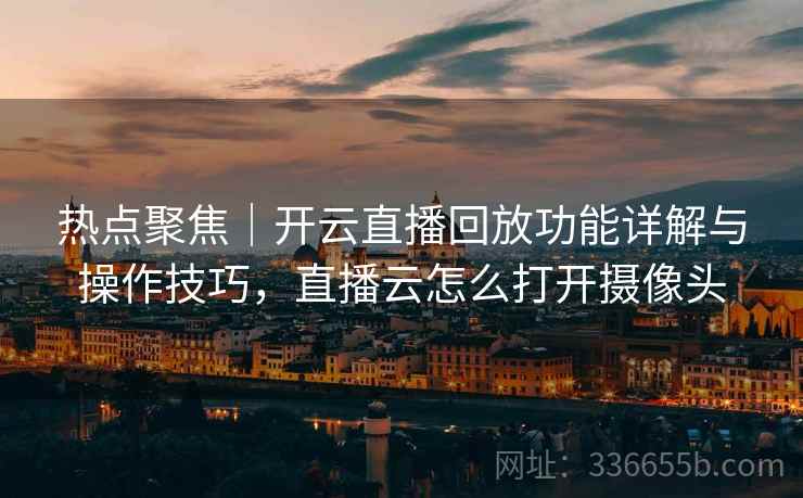 热点聚焦｜开云直播回放功能详解与操作技巧，直播云怎么打开摄像头