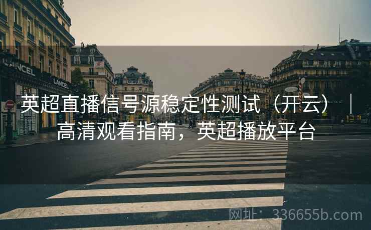 英超直播信号源稳定性测试（开云）｜高清观看指南，英超播放平台