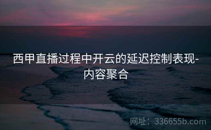 西甲直播过程中开云的延迟控制表现-内容聚合